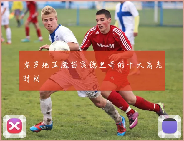 克罗地亚魔笛莫德里奇的十大高光时刻