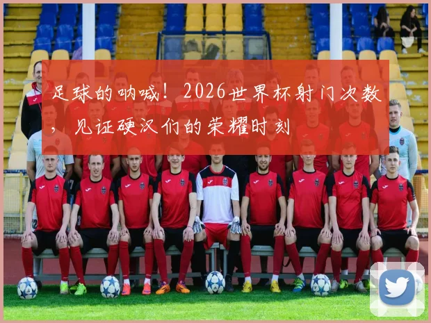 足球的呐喊！2026世界杯射门次数，见证硬汉们的荣耀时刻