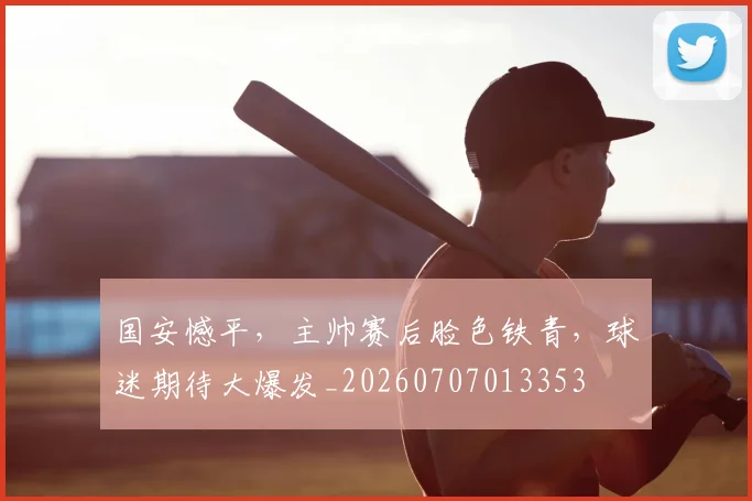 国安憾平，主帅赛后脸色铁青，球迷期待大爆发_20260707013353