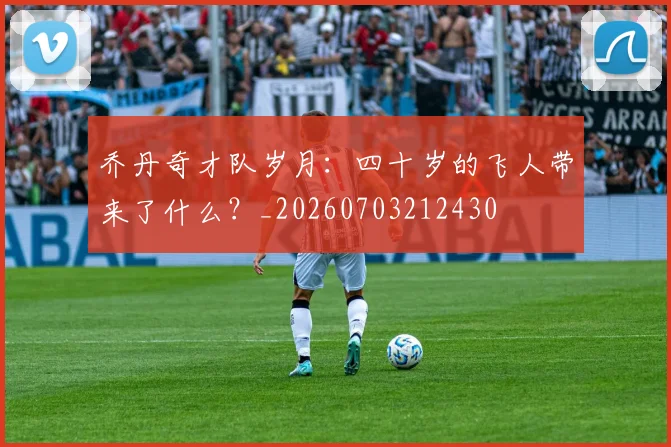 乔丹奇才队岁月：四十岁的飞人带来了什么？_20260703212430