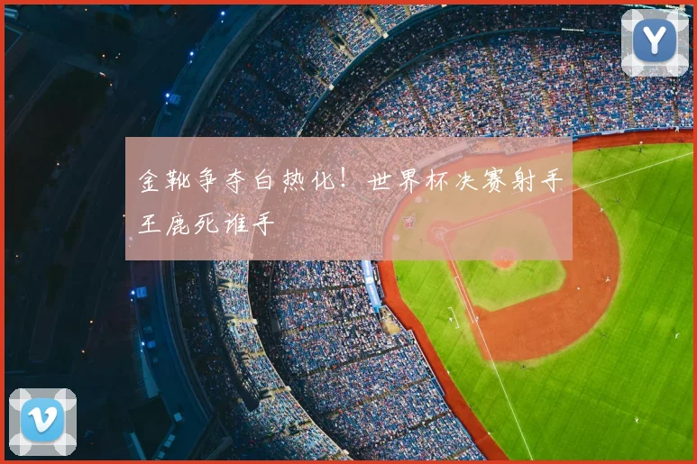 金靴争夺白热化！世界杯决赛射手王鹿死谁手