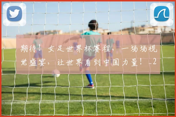 期待！女足世界杯赛程，一场场视觉盛宴，让世界看到中国力量！_20260605190458
