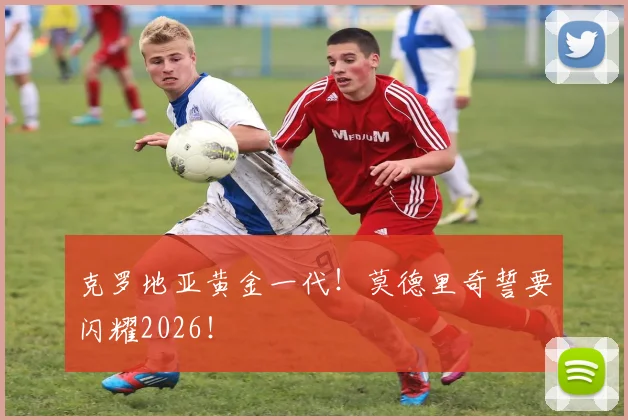 克罗地亚黄金一代!莫德里奇誓要闪耀2026!