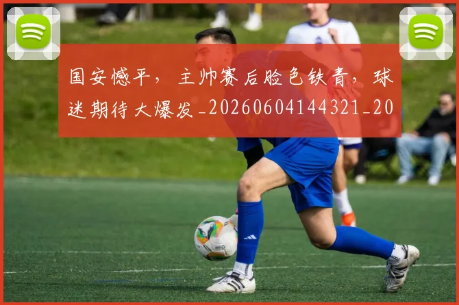 国安憾平,主帅赛后脸色铁青,球迷期待大爆发_20260604144321_20260707013354