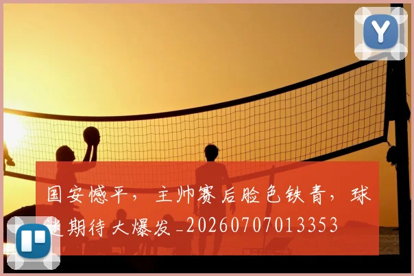 国安憾平,主帅赛后脸色铁青,球迷期待大爆发_20260707013353