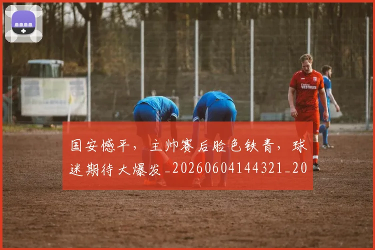 国安憾平，主帅赛后脸色铁青，球迷期待大爆发_20260604144321_20260707013354
