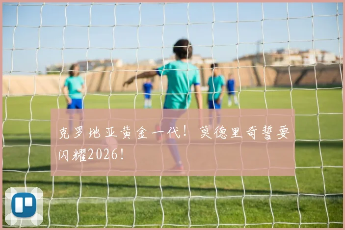 克罗地亚黄金一代！莫德里奇誓要闪耀2026！