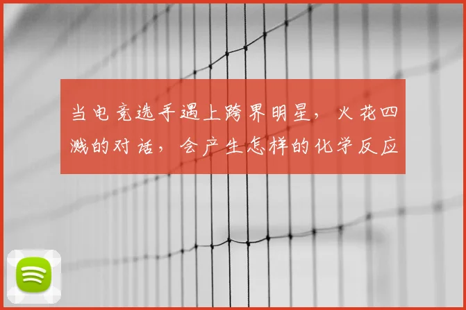 当电竞选手遇上跨界明星,火花四溅的对话,会产生怎样的化学反应