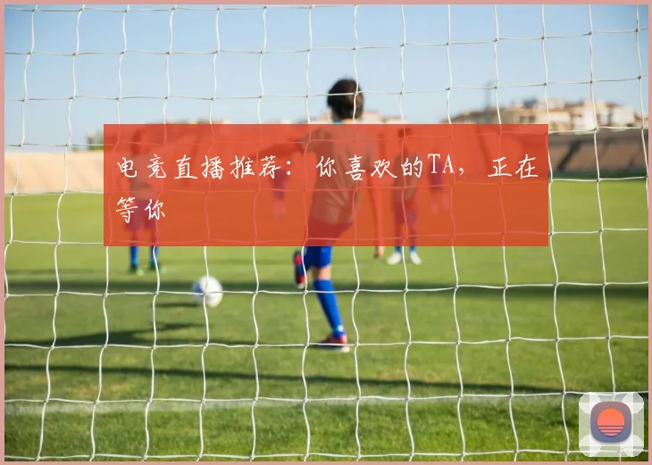 电竞直播推荐:你喜欢的TA,正在等你